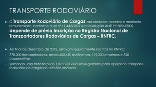 TRANSPORTE RODOVIÁRIO
 O Transporte Rodoviário de Cargas por conta de terceiros e mediante
remuneração, conforme a Lei nº 11.442/2007 e a Resolução ANTT nº 3056/2009,
depende de prévia inscrição no Registro Nacional de
Transportadores Rodoviários de Cargas – RNTRC.
 Ao final de dezembro de 2012, estavam regularmente inscritos no RNTRC:
- 770.000 transportadores, sendo 650.450 autônomos, 119.230 empresas e 320
cooperativas
- Somando uma frota total de 1.823.253 veículos registrados para operar no transporte
rodoviário de cargas no território nacional.
 
