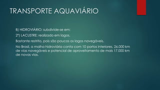 TRANSPORTE AQUAVIÁRIO
B) HIDROVIÁRIO: subdivide-se em:
2º) LACUSTRE: realizado em lagos.
Bastante restrito, pois são poucos os lagos navegáveis.
No Brasil, a malha hidroviária conta com 10 portos interiores, 26.000 km
de vias navegáveis e potencial de aproveitamento de mais 17.000 km
de novas vias.
 