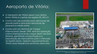 Aeroporto de Vitória:
 O Aeroporto de Vitória opera voos diretos
entre Vitória e capitais da regiões SE, NE e S.
 Conta com seis posições para aeronaves de
grande porte e sete para aeronaves de
pequeno e médio porte.
 Conta com um Terminal de Cargas
internacional. Desde 1999, está em operação
a linha internacional de cargas direto dos EUA
(Miami), permitindo a importação e a
exportação de mercadorias para o mercado
do Espírito Santo. Operam regularmente em
Vitória duas frequências semanais nesta rota.
http://www.infraero.gov.br/index.php/aeroportos/espirito-santo/aeroporto-de-
vitoria-eurico-de-aguiar-salles-vitoria-es.html
 