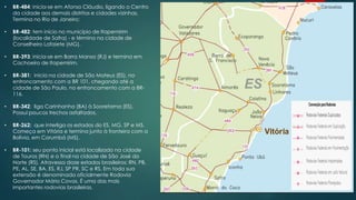 • BR-484: inicia-se em Afonso Cláudio, ligando o Centro
da cidade aos demais distritos e cidades vizinhas.
Termina no Rio de Janeiro;
• BR-482: tem início no município de Itapemirim
(localidade de Safra) - e término na cidade de
Conselheiro Lafaiete (MG).
• BR-393: inicia-se em Barra Mansa (RJ) e termina em
Cachoeiro de Itapemirim.
• BR-381: inicia na cidade de São Mateus (ES), no
entroncamento com a BR 101, chegando até a
cidade de São Paulo, no entroncamento com a BR-
116.
• BR-342: liga Carinhanha (BA) à Sooretama (ES).
Possui poucos trechos asfaltados.
• BR-262: que interliga os estados do ES, MG, SP e MS.
Começa em Vitória e termina junto à fronteira com a
Bolívia, em Corumbá (MS).
• BR-101: seu ponto inicial está localizado na cidade
de Touros (RN) e o final na cidade de São José do
Norte (RS). Atravessa doze estados brasileiros: RN, PB,
PE, AL, SE, BA, ES, RJ, SP PR, SC e RS. Em toda sua
extensão é denominada oficialmente Rodovia
Governador Mário Covas. É uma das mais
importantes rodovias brasileiras.
 