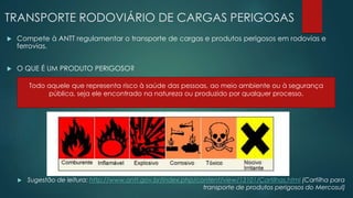 TRANSPORTE RODOVIÁRIO DE CARGAS PERIGOSAS
 Compete à ANTT regulamentar o transporte de cargas e produtos perigosos em rodovias e
ferrovias.
 O QUE É UM PRODUTO PERIGOSO?
 Sugestão de leitura: http://www.antt.gov.br/index.php/content/view/13101/Cartilhas.html (Cartilha para
transporte de produtos perigosos do Mercosul)
Todo aquele que representa risco à saúde das pessoas, ao meio ambiente ou à segurança
pública, seja ele encontrado na natureza ou produzido por qualquer processo.
 
