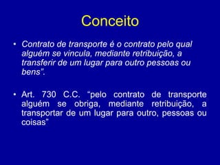 Conceito 
• Contrato de transporte é o contrato pelo qual 
alguém se vincula, mediante retribuição, a 
transferir de um lugar para outro pessoas ou 
bens”. 
• Art. 730 C.C. “pelo contrato de transporte 
alguém se obriga, mediante retribuição, a 
transportar de um lugar para outro, pessoas ou 
coisas” 
 