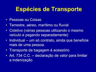Espécies de Transporte 
• Pessoas ou Coisas 
• Terrestre, aéreo, marítimo ou fluvial 
• Coletivo (várias pessoas utilizando o mesmo 
veículo e pagando separadamente) 
• Individual – um só contrato, ainda que beneficie 
mais de uma pessoa. 
• Transporte da bagagem é acessório 
• Art. 734 C.C. – declaração de valor para limitar 
a indenização 
 