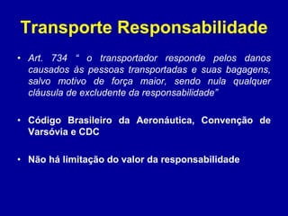 Transporte Responsabilidade 
• Art. 734 “ o transportador responde pelos danos 
causados às pessoas transportadas e suas bagagens, 
salvo motivo de força maior, sendo nula qualquer 
cláusula de excludente da responsabilidade” 
• Código Brasileiro da Aeronáutica, Convenção de 
Varsóvia e CDC 
• Não há limitação do valor da responsabilidade 
 
