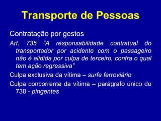 Transporte de Pessoas 
Contratação por gestos 
Art. 735 “A responsabilidade contratual do 
transportador por acidente com o passageiro 
não é elidida por culpa de terceiro, contra o qual 
tem ação regressiva” 
Culpa exclusiva da vítima – surfe ferroviário 
Culpa concorrente da vítima – parágrafo único do 
738 - pingentes 
 