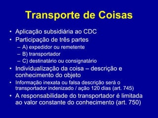 Transporte de Coisas 
• Aplicação subsidiária ao CDC 
• Participação de três partes 
– A) expedidor ou remetente 
– B) transportador 
– C) destinatário ou consignatário 
• Individualização da coisa – descrição e 
conhecimento do objeto 
• Informação inexata ou falsa descrição será o 
transportador indenizado / ação 120 dias (art. 745) 
• A responsabilidade do transportador é limitada 
ao valor constante do conhecimento (art. 750) 
 