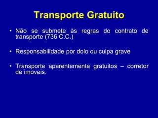 Transporte Gratuito 
• Não se submete às regras do contrato de 
transporte (736 C.C.) 
• Responsabilidade por dolo ou culpa grave 
• Transporte aparentemente gratuitos – corretor 
de imoveis. 
