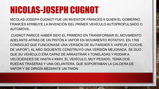 NICOLAS-JOSEPH CUGNOT
NICOLAS-JOSEPH CUGNOT FUE UN INVENTOR FRANCÉS A QUIEN EL GOBIERNO
FRANCÉS ATRIBUYE LA INVENCIÓN DEL PRIMER VEHÍCULO AUTOPROPULSADO O
AUTOMÓVIL.
CUGNOT PARECE HABER SIDO EL PRIMERO EN TRANSFORMAR EL MOVIMIENTO
ADELANTE-ATRÁS DE UN PISTÓN A VAPOR EN MOVIMIENTO ROTATIVO. EN 1769
CONSIGUIÓ QUE FUNCIONASE UNA VERSIÓN DE SU FARDIER À VAPEUR (“COCHE
DE VAPOR”). AL AÑO SIGUIENTE CONSTRUYÓ UNA VERSIÓN MEJORADA. SE DIJO
QUE SU VEHÍCULO ERA CAPAZ DE ARRASTRAR 4 TONELADAS Y RODAR A
VELOCIDADES DE HASTA 4 KM/H. EL VEHÍCULO, MUY PESADO, TENÍA DOS
RUEDAS TRASERAS Y UNA DELANTERA, QUE SOPORTABAN LA CALDERA DE
VAPOR Y SE DIRIGÍA MEDIANTE UN TIMÓN
 