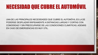 NECESIDAD QUE CUBRE EL AUTOMÓVIL
UNA DE LAS PRINCIPALES NECESIDADES QUE CUBRE EL AUTOMÓVIL ES LA DE
PODERSE DESPLAZAR RÁPIDAMENTE A DISTANCIAS LARGAS Y CORTAS CON
COMODIDAD Y SIN PREOCUPARSE DE LAS CONDICIONES CLIMÁTICAS, ADEMÁS
EN CASO DE EMERGENCIAS ES MUY ÚTIL.
 