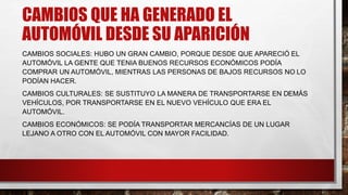 CAMBIOS QUE HA GENERADO EL
AUTOMÓVIL DESDE SU APARICIÓN
CAMBIOS SOCIALES: HUBO UN GRAN CAMBIO, PORQUE DESDE QUE APARECIÓ EL
AUTOMÓVIL LA GENTE QUE TENIA BUENOS RECURSOS ECONÓMICOS PODÍA
COMPRAR UN AUTOMÓVIL, MIENTRAS LAS PERSONAS DE BAJOS RECURSOS NO LO
PODÍAN HACER.
CAMBIOS CULTURALES: SE SUSTITUYO LA MANERA DE TRANSPORTARSE EN DEMÁS
VEHÍCULOS, POR TRANSPORTARSE EN EL NUEVO VEHÍCULO QUE ERA EL
AUTOMÓVIL.
CAMBIOS ECONÓMICOS: SE PODÍA TRANSPORTAR MERCANCÍAS DE UN LUGAR
LEJANO A OTRO CON EL AUTOMÓVIL CON MAYOR FACILIDAD.
 