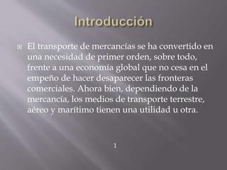  El transporte de mercancías se ha convertido en
una necesidad de primer orden, sobre todo,
frente a una economía global que no cesa en el
empeño de hacer desaparecer las fronteras
comerciales. Ahora bien, dependiendo de la
mercancía, los medios de transporte terrestre,
aéreo y marítimo tienen una utilidad u otra.
1
 