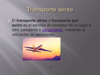  El transporte aéreo o transporte por
avión es el servicio de trasladar de un lugar a
otro, pasajeros o cargamento, mediante la
utilización de aeronaves.
4
 