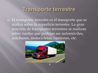 El transporte terrestre es el transporte que se
realiza sobre la superficie terrestre. La gran
mayoría de transportes terrestres se realizan
sobre ruedas que podrían ser automóviles,
autobuses, motocicletas, camiones, etc.
6
 