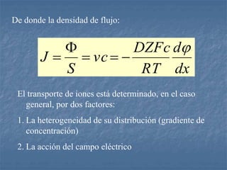 De donde la densidad de flujo:
dx
d
RT
DZFc
vc
S
J






El transporte de iones está determinado, en el caso
general, por dos factores:
1. La heterogeneidad de su distribución (gradiente de
concentración)
2. La acción del campo eléctrico
 