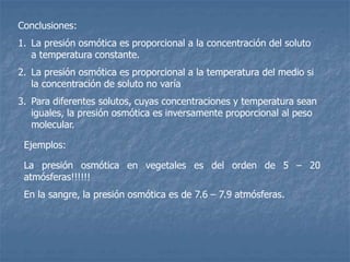 Conclusiones:
1. La presión osmótica es proporcional a la concentración del soluto
a temperatura constante.
2. La presión osmótica es proporcional a la temperatura del medio si
la concentración de soluto no varía
3. Para diferentes solutos, cuyas concentraciones y temperatura sean
iguales, la presión osmótica es inversamente proporcional al peso
molecular.
La presión osmótica en vegetales es del orden de 5 – 20
atmósferas!!!!!!
En la sangre, la presión osmótica es de 7.6 – 7.9 atmósferas.
Ejemplos:
 