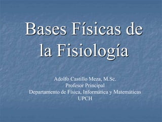 Bases Físicas de
la Fisiología
Adolfo Castillo Meza, M.Sc.
Profesor Principal
Departamento de Física, Informática y Matemáticas
UPCH
 