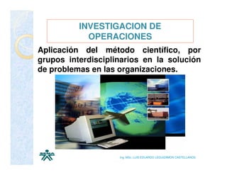 INVESTIGACION DE
            OPERACIONES
Aplicación del método científico, por
grupos interdisciplinarios en la solución
de problemas en las organizaciones.




                    Ing. MSc. LUIS EDUARDO LEGUIZAMON CASTELLANOS
 