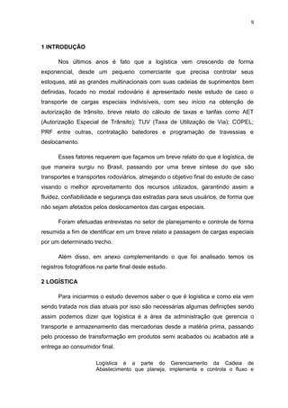 9



1 INTRODUÇÃO

      Nos últimos anos é fato que a logística vem crescendo de forma
exponencial, desde um pequeno comerciante que precisa controlar seus
estoques, até as grandes multinacionais com suas cadeias de suprimentos bem
definidas, focado no modal rodoviário é apresentado neste estudo de caso o
transporte de cargas especiais indivisíveis, com seu início na obtenção de
autorização de trânsito, breve relato do cálculo de taxas e tarifas como AET
(Autorização Especial de Trânsito); TUV (Taxa de Utilização de Via); COPEL;
PRF entre outras, contratação batedores e programação de travessias e
deslocamento.

      Esses fatores requerem que façamos um breve relato do que é logística, de
que maneira surgiu no Brasil, passando por uma breve síntese do que são
transportes e transportes rodoviários, almejando o objetivo final do estudo de caso
visando o melhor aproveitamento dos recursos utilizados, garantindo assim a
fluidez, confiabilidade e segurança das estradas para seus usuários, de forma que
não sejam afetados pelos deslocamentos das cargas especiais.

      Foram efetuadas entrevistas no setor de planejamento e controle de forma
resumida a fim de identificar em um breve relato a passagem de cargas especiais
por um determinado trecho.

      Além disso, em anexo complementando o que foi analisado temos os
registros fotográficos na parte final deste estudo.

2 LOGÍSTICA

      Para iniciarmos o estudo devemos saber o que é logística e como ela vem
sendo tratada nos dias atuais por isso são necessárias algumas definições sendo
assim podemos dizer que logística é a área da administração que gerencia o
transporte e armazenamento das mercadorias desde a matéria prima, passando
pelo processo de transformação em produtos semi acabados ou acabados até a
entrega ao consumidor final.

                      Logística é a parte do Gerenciamento da Cadeia de
                      Abastecimento que planeja, implementa e controla o fluxo e
 