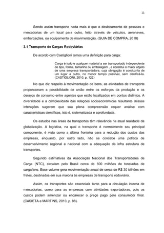 11



      Sendo assim transporte nada mais é que o deslocamento de pessoas e
mercadorias de um local para outro, feito através de veículos, aeronaves,
embarcações, ou equipamento de movimentação. (GUIA DE COMPRA, 2010)

3.1 Transporte de Cargas Rodoviárias

      De acordo com Castiglioni temos uma definição para carga:

                      Carga é todo e qualquer material a ser transportado independente
                      do tipo, forma, tamanho ou embalagem , e constitui o maior objeto
                      de uma empresa transportadora, cuja obrigação é conduzi-la de
                      um lugar a outro, no menor tempo possível, sem danificá-la.
                      (CASTIGLIONI, 2010, p. 122)

      No que diz respeito à movimentação de bens, as atividades de transporte
proporcionam a possibilidade de união entre os esforços da produção e os
desejos de consumo entre agentes que estão localizados em pontos distintos. A
diversidade e a complexidade das relações socioeconômicas resultante dessas
interações     sugerem   que   sua   plena   compreensão      requer    análise   com
características científicas, isto é, sistematizada e aprofundada.

      Os estudos nas áreas de transportes têm relevância na atual realidade da
globalização. A logística, na qual o transporte é normalmente seu principal
componente, é vista como a última fronteira para a redução dos custos das
empresas, enquanto, por outro lado, não se concebe uma política de
desenvolvimento regional e nacional com a adequação da infra estrutura de
transportes.

      Segundo estimativas da Associação Nacional dos Transportadores de
Carga (NTC), circulam pelo Brasil cerca de 600 milhões de toneladas de
carga/ano. Esse volume gera movimentação anual de cerca de R$ 30 bilhões em
fretes, destinados em sua maioria às empresas de transporte rodoviário.

      Assim, os transportes são essenciais tanto para a circulação interna de
mercadorias, como para as empresas com atividades exportadoras, pois os
custos podem amenizar ou encarecer o preço pago pelo consumidor final.
(CAIXETA e MARTINS, 2010, p. 88).
 