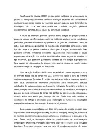 13



      Parafraseando Silveira (2009) em seu artigo publicado na web a carga de
projeto ou heavy-lift (outro nome pelo qual as cargas especiais são conhecidas) é
qualquer tipo de carga pesada ou volumosa que, em razão de suas dimensões ou
tonelagem, não pode ser transportada em contêiner, exigindo, portanto,
equipamentos, carretas, trens, navios ou aeronaves especiais.

      A título de exemplo, pode-se apontar como cargas de projeto partes e
peças de usinas, transformadores, reatores, caldeiras, vagões, torres, guindastes,
geradores, pás eólicas e outros equipamentos de grandes dimensões. Como se
sabe, raros complexos portuários no mundo estão preparados para receber esse
tipo de carga e os portos brasileiros não fogem à regra, apresentando faixa
portuária estreita, retroáerea deficiente, equipamentos inadequados e pouco
espaço para atracação dos navios especializados nesse segmento, aqueles do
tipo heavy-lift, que possuem guindastes capazes de içar cargas superpesadas.
Sem contar as dificuldades de acesso, pois poucos portos no mundo podem
receber esse tipo de carga por via ferroviária.

      Uma exceção é o Porto de Houston, especializado nesse segmento e porta
de entrada desse tipo de carga nos EUA, já que está ligado a 80% do território
norte-americano por ferrovias. É, então, que entra em ação o operador logístico
com seus profissionais altamente preparados para desenvolver estudos
detalhados de todas as etapas do transporte rodoviário, ferroviário, marítimo ou
aéreo, sempre com cuidados especiais nas manobras de transbordo, estivagem e
peação, ou seja, a fixação da carga nos porões ou conveses da embarcação,
visando evitar sua avaria pelo balanço do mar. Tudo isso inclui análise de
viabilidade de tráfego e orientação para elaboração de fundações, instalações
adequadas e sistemas de manuseio, transporte e içamento.

      Essa equipe especializada em lidar com carga de projeto precisar estar
capacitada a atuar em projetos turn key, incluindo re-supply, inspeções, transporte
de fábricas, equipamentos pesados ou volumosos, projetos door to door, por ar ou
mar. Esses serviços abrangem ainda as possibilidades de armazenagem,
embalagem, chartering, transporte rodoviário especial e estudos para soluções
logísticas. Tudo sem improviso para que nada dê errado e os custos não sejam
 