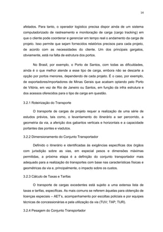 14



afetados. Para tanto, o operador logístico precisa dispor ainda de um sistema
computadorizado de rastreamento e monitoração de carga (cargo tracking) em
que o cliente pode coordenar e gerenciar em tempo real o andamento da carga de
projeto. Isso permite que sejam fornecidos relatórios precisos para cada projeto,
de acordo com as necessidades do cliente. Um dos principais gargalos,
obviamente, está na falta de estrutura dos portos.

      No Brasil, por exemplo, o Porto de Santos, com todas as dificuldades,
ainda é o que melhor atende a esse tipo de carga, embora não se descarte a
opção por portos menores, dependendo de cada projeto. É o caso, por exemplo,
de exportadores/importadores de Minas Gerais que acabam optando pelo Porto
de Vitória, em vez de Rio de Janeiro ou Santos, em função da infra estrutura e
dos acessos oferecidos para o tipo de carga em questão.

3.2.1 Roteirização do Transporte

      O transporte de cargas de projeto requer a realização de uma série de
estudos prévios, tais como, o levantamento do itinerário a ser percorrido, a
geometria da via, a aferição dos gabaritos verticais e horizontais e a capacidade
portantes das pontes e viadutos.

3.2.2 Dimensionamento do Conjunto Transportador

      Definido o itinerário e identificadas às exigências específicas dos órgãos
com jurisdição sobre as vias, em especial pesos e dimensões máximas
permitidas, a próxima etapa é a definição do conjunto transportador mais
adequado para a realização do transportes com base nas características físicas e
geométricas da via e, principalmente, o impacto sobre os custos.

3.2.3 Cálculo de Taxas e Tarifas

      O transporte de cargas excedentes está sujeito a uma extensa lista de
taxas e tarifas, específicas. As mais comuns se referem àquelas para obtenção de
licenças especiais – AET’s, acompanhamento por escoltas policiais e por equipes
técnicas de concessionárias e pela utilização da via (TUV; TAP; TUR).

3.2.4 Pesagem do Conjunto Transportador
 