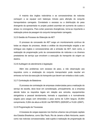 15



      A maioria dos órgãos rodoviários e as concessionárias de rodovias
começam a se equipar com balanças móveis para aferição do conjunto
transportadora carregado. Constatado o excesso ou a distribuição do peso
divergente da apresentada no projeto poderá acarretar em aumento de custos e
atraso no cronograma. Para evitar possíveis divergências, torna-se importante a
realização prévia da pesagem do conjunto transportador carregado.

3.2.5 Gestão do Processo de Obtenção da AET

      O processo de concessão de AET exige um monitoramento contínuo de
todas as etapas do processo, desde a análise da documentação exigida a ser
entregue aos órgãos e concessionárias até a emissão da AET, bem como, a
realização de programação junto às concessionárias de rodovias e os diversos
prestadores de serviço que envolvem a execução do transporte da origem ao
destino.

3.2.6 Auditagem do atendimento à legislação

      Além dos problemas com excesso de peso, a não observação aos
requisitos como a sinalização do conjunto transportador pode resultar em
entraves na hora da execução do transporte que devem ser evitados a todo custo.

3.2.7 Contratação de Batedores

      O processo de contratação de empresas credenciadas para a realização do
serviço de escolta, deve levar em consideração, principalmente, se a empresa
atende todos os requisitos legais em relação aos veículos, equipamentos
obrigatórios e pessoal devidamente, treinado e capacitado e é normalmente
exigida para cargas com dimensões e peso acima de 3,20m largura; 25,00m
comprimento; 5,00m de altura e 60,00 t de PBT/PBTC (DER/SP) e 74,00 t (DNIT).

3.2.8 Programação de Travessias

      A travessia de cargas especiais nos trechos urbanos nas principais capitais
dos Estados Brasileiros, como São Paulo, Rio de Janeiro e Belo Horizonte, assim
como nas rodovias concessionadas, está sujeita à realização de programação da
 