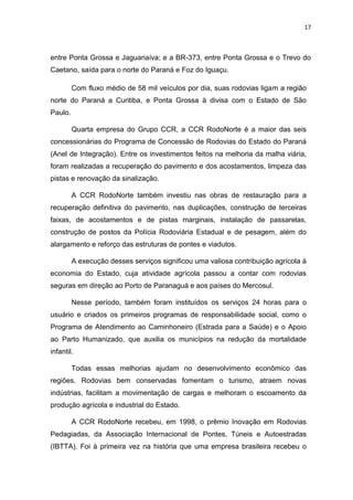 17



entre Ponta Grossa e Jaguariaíva; e a BR-373, entre Ponta Grossa e o Trevo do
Caetano, saída para o norte do Paraná e Foz do Iguaçu.

         Com fluxo médio de 58 mil veículos por dia, suas rodovias ligam a região
norte do Paraná a Curitiba, e Ponta Grossa à divisa com o Estado de São
Paulo.

         Quarta empresa do Grupo CCR, a CCR RodoNorte é a maior das seis
concessionárias do Programa de Concessão de Rodovias do Estado do Paraná
(Anel de Integração). Entre os investimentos feitos na melhoria da malha viária,
foram realizadas a recuperação do pavimento e dos acostamentos, limpeza das
pistas e renovação da sinalização.

         A CCR RodoNorte também investiu nas obras de restauração para a
recuperação definitiva do pavimento, nas duplicações, construção de terceiras
faixas, de acostamentos e de pistas marginais, instalação de passarelas,
construção de postos da Polícia Rodoviária Estadual e de pesagem, além do
alargamento e reforço das estruturas de pontes e viadutos.

         A execução desses serviços significou uma valiosa contribuição agrícola à
economia do Estado, cuja atividade agrícola passou a contar com rodovias
seguras em direção ao Porto de Paranaguá e aos países do Mercosul.

         Nesse período, também foram instituídos os serviços 24 horas para o
usuário e criados os primeiros programas de responsabilidade social, como o
Programa de Atendimento ao Caminhoneiro (Estrada para a Saúde) e o Apoio
ao Parto Humanizado, que auxilia os municípios na redução da mortalidade
infantil.

         Todas essas melhorias ajudam no desenvolvimento econômico das
regiões. Rodovias bem conservadas fomentam o turismo, atraem novas
indústrias, facilitam a movimentação de cargas e melhoram o escoamento da
produção agrícola e industrial do Estado.

         A CCR RodoNorte recebeu, em 1998, o prêmio Inovação em Rodovias
Pedagiadas, da Associação Internacional de Pontes, Túneis e Autoestradas
(IBTTA). Foi à primeira vez na história que uma empresa brasileira recebeu o
 