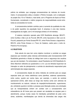 18



prêmio da entidade, que congrega concessionárias de rodovias do mundo
inteiro. A concessionária voltou a receber o Prêmio Inovação, com a realização
do projeto Sou 10 no Trânsito e, mais tarde, com o Programa de Apoio ao Parto
Humanizado, considerado o melhor programa de responsabilidade social entre
todas as concessões do mundo.

      A concessionária também contribui para o aumento da qualidade de vida
e do poder aquisitivo da população local. A empresa é uma das maiores
empregadoras da região, com 2 mil empregos diretos e 6 mil indiretos.

      O sistema rodoviário operado pela CCR RodoNorte abrange: BR-277,
entre Curitiba e São Luís do Purunã; BR-376, entre Apucarana e São Luís do
Purunã, passando por Ponta Grossa;PR-151, entre Ponta Grossa e Jaguariaíva;
BR-373, entre Ponta Grossa e o Trevo do Caetano, saída para o norte do
Paraná e Foz do Iguaçu.

4.2 OBJETIVOS

      Este estudo de caso tem como objetivo monitorar e controlar as cargas
especiais que transitam pelas rodovias administradas pela Concessionária CCR
RodoNorte garantindo a fluidez do tráfego bem como a segurança dos usuários
que por ela transitam. Foi entrevistado o atual Presidente da CCR RodoNorte Sr.
Silvio Marchiori referente ao questionário e o Sr. Luiz de Almeida Supervisor de
Interação no setor de planejamento e controle do atendimento responsável pela
administração das cargas especiais.

      A concessionária dispõe de vários métodos de controle para as cargas
especiais tanto por meios eletrônicos como planilhas, sistemas operacionais,
entre outros, quanto por outros tipos, por exemplo, o centro de controle
operacional (CCO), além disso ao longo dos trechos conta com câmeras de
monitoramento na rodovia, viaturas de inspeção/monitoramento, supervisores,
etc, entretanto quando é emitido o processo para liberação existe uma orientação
que as transportadoras entrem em contato com a concessionária com
antecedência de 48 horas para que possam ser escaladas as equipes para o
atendimento, porque muitas vezes há interdições parcial/total de pista como
obras, acidentes, manifestações que devido às dimensões das cargas não
 