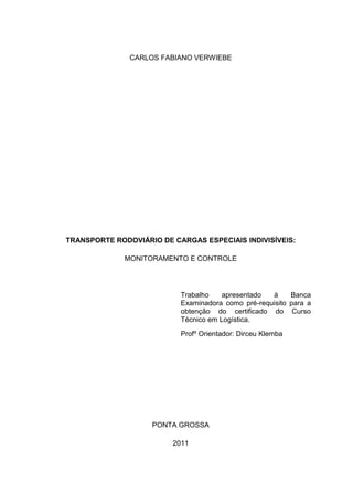 1



               CARLOS FABIANO VERWIEBE




TRANSPORTE RODOVIÁRIO DE CARGAS ESPECIAIS INDIVISÍVEIS:

              MONITORAMENTO E CONTROLE




                           Trabalho    apresentado  à     Banca
                           Examinadora como pré-requisito para a
                           obtenção do certificado do Curso
                           Técnico em Logística.
                           Profº Orientador: Dirceu Klemba




                    PONTA GROSSA

                         2011
 