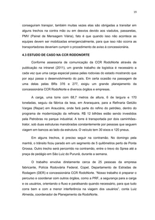 19



conseguiram transpor, também muitas vezes elas são obrigadas a transitar em
alguns trechos na contra mão ou em desvios devido aos viadutos, passarelas,
PMV (Painel de Mensagem Viária), fato é que quando isso não acontece as
equipes devem ser mobilizadas emergencialmente, para que isso não ocorra as
transportadoras deveriam cumprir o procedimento de aviso à concessionária.

4.3 ESTUDO DE CASO NA CCR RODONORTE

      Conforme assessoria de comunicação da CCR RodoNorte através de
publicação na intranet (2011), um grande trabalho de logística é necessário a
cada vez que uma carga especial passa pelas rodovias do estado mostrando que
por aqui passa o desenvolvimento do país. Em certa ocasião na passagem de
uma delas pelas BRs 376 e 277, exigiu um grande planejamento da
concessionária CCR RodoNorte e diversos órgãos e empresas.

      A carga, uma torre com 68,7 metros de altura, 6 de largura e 170
toneladas, seguiu da fábrica da Iesa, em Araraquara, para a Refinaria Getúlio
Vargas (Repar) em Araucária, onde fará parte do refino do petróleo, dentro do
programa de modernização da refinaria. R$ 12 bilhões estão sendo investidos
pela Petrobras no parque industrial. A torre é transportada por dois caminhões-
trator, sob duas estruturas manobradas constantemente por pessoas que seguem
viagem em bancos ao lado da estrutura. O veículo tem 30 eixos e 120 pneus.

      Em alguns trechos, é preciso seguir na contramão. No domingo pela
manhã, o trânsito ficou parado em um segmento de 5 quilômetros perto de Ponta
Grossa. Outro trecho será percorrido na contramão, entre o trevo do Sprea até a
praça de pedágio em São Luiz do Purunã, durante a semana.

      O trabalho envolve diretamente cerca de 25 pessoas da empresa
fabricante, Polícia Rodoviária Federal, Copel, Departamento de Estradas de
Rodagem (DER) e concessionária CCR RodoNorte. “Nosso trabalho é preparar o
percurso e coordenar com outros órgãos, como a PRF, a segurança para a carga
e os usuários, orientando o fluxo e paralisando quando necessário, para que tudo
corra bem e com a menor interferência na viagem dos usuários”, conta Luiz
Almeida, coordenador de Planejamento da RodoNorte.
 