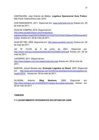 22



CASTIGLIONI, José Antonio de Mattos. Logística Operacional Guia Prático.
São Paulo: Editora Érica Ltda, 2010.

CCR RODONORTE. 2011. Disponível em: www.rodonorte.com.br Acesso em: 28
de maio de 2011.

GUIA DE COMPRA. 2010. Disponível em:
http://www.guiadecompra.com/transporte-e-
logistica/artigos/Veja%20a%20defini%C3%A7%C3%A3o%20para%20transporte/3
5.html. Acesso em: 28 de maio de 2011.

GUIA DO TRC. 2009. Disponível em: http://www.guiadotrc.com.br/ Acesso em: 28
de maio de 2011.

LEI     Nº  10.233      de   5    de   junho de  2001.   Disponível  em:
http://www1.dnit.gov.br/download/lei%20n%C2%BA10233.pdf Acesso em: 28 de
maio de 2011.

LOGISPRO. 2011. Disponível em:
http://www.logispro.com.br/Logispro/solucoes.asp Acesso em: 28 de maio de
2011.

SANTOS, Josival Novaes dos. Evolução Logística no Brasil. 2007. Disponível
em: http://www.administradores.com.br/informe-se/artigos/evolucao-logistica-no-
brasil/13574/ Acesso em: 28 de maio de 2011.


SILVEIRA,        Antonio.    Blog     Nextrans.     2009.      Disponível em:
http://blog.nextrans.com.br/2009/05/27/cargas-de-projeto-solucoes/ Acesso em:
28 de maio de 2011.



7ANEXOS

7.1 LEVANTAMENTO FOTOGRÁFICO DO ESTUDO DE CASO
 