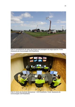 25




Foto 5: Levantamento de cabos de energia para passagem da carga especial. Fonte:
Assessoria de Comunicação CCR RodoNorte




Foto 6: Centro de Controle Operacional – CCR RodoNorte. Fonte: Assessoria de
Comunicação CCR RodoNorte
 