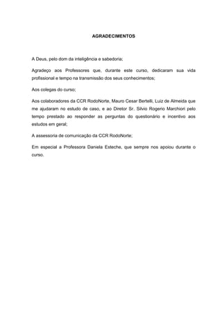 3



                             AGRADECIMENTOS




A Deus, pelo dom da inteligência e sabedoria;

Agradeço aos Professores que, durante este curso, dedicaram sua vida
profissional e tempo na transmissão dos seus conhecimentos;

Aos colegas do curso;

Aos colaboradores da CCR RodoNorte, Mauro Cesar Bertelli, Luiz de Almeida que
me ajudaram no estudo de caso, e ao Diretor Sr. Silvio Rogerio Marchiori pelo
tempo prestado ao responder as perguntas do questionário e incentivo aos
estudos em geral;

A assessoria de comunicação da CCR RodoNorte;

Em especial a Professora Daniela Esteche, que sempre nos apoiou durante o
curso.
 