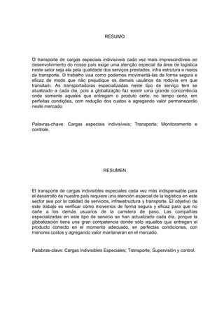 5



                                    RESUMO




O transporte de cargas especiais indivisíveis cada vez mais imprescindíveis ao
desenvolvimento do nosso país exige uma atenção especial da área de logística
neste setor seja ela pela qualidade dos serviços prestados, infra estrutura e meios
de transporte. O trabalho visa como podemos movimentá-las de forma segura e
eficaz de modo que não prejudique os demais usuários da rodovia em que
transitam. As transportadoras especializadas neste tipo de serviço tem se
atualizado a cada dia, pois a globalização faz existir uma grande concorrência
onde somente aqueles que entregam o produto certo, no tempo certo, em
perfeitas condições, com redução dos custos e agregando valor permanecerão
neste mercado.


Palavras-chave: Cargas especiais indivisíveis; Transporte; Monitoramento e
controle.




                                    RESUMEN



El transporte de cargas indivisibles especiales cada vez más indispensable para
el desarrollo de nuestro país requiere una atención especial de la logística en este
sector sea por la calidad de servicios, infraestructura y transporte. El objetivo de
este trabajo es verificar cómo movernos de forma segura y eficaz para que no
dañe a los demás usuarios de la carretera de paso. Las compañías
especializadas en este tipo de servicio se han actualizado cada día, porque la
globalización tiene una gran competencia donde sólo aquellos que entregan el
producto correcto en el momento adecuado, en perfectas condiciones, con
menores costos y agregando valor manteneran en el mercado.


Palabras-clave: Cargas Indivisibles Especiales; Transporte; Supervisión y control.
 