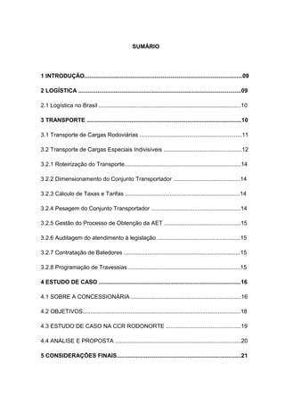 7



                                                   SUMÁRIO




1 INTRODUÇÃO...................................................................................................09

2 LOGÍSTICA ......................................................................................................09

2.1 Logística no Brasil .........................................................................................10

3 TRANSPORTE .................................................................................................10

3.1 Transporte de Cargas Rodoviárias ................................................................11

3.2 Transporte de Cargas Especiais Indivisíveis .................................................12

3.2.1 Roteirização do Transporte.........................................................................14

3.2.2 Dimensionamento do Conjunto Transportador ..........................................14

3.2.3 Cálculo de Taxas e Tarifas ........................................................................14

3.2.4 Pesagem do Conjunto Transportador ........................................................14

3.2.5 Gestão do Processo de Obtenção da AET ................................................15

3.2.6 Auditagem do atendimento à legislação ....................................................15

3.2.7 Contratação de Batedores .........................................................................15

3.2.8 Programação de Travessias ......................................................................15

4 ESTUDO DE CASO .........................................................................................16

4.1 SOBRE A CONCESSIONÁRIA .....................................................................16

4.2 OBJETIVOS...................................................................................................18

4.3 ESTUDO DE CASO NA CCR RODONORTE ...............................................19

4.4 ANÁLISE E PROPOSTA ...............................................................................20

5 CONSIDERAÇÕES FINAIS..............................................................................21
 