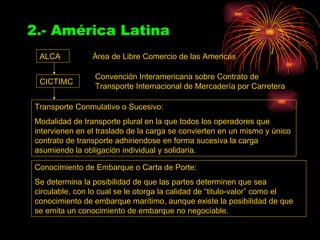 2.- América Latina ALCA CICTIMC Área de Libre Comercio de las Americas Convención Interamericana sobre Contrato de Transporte Internacional de Mercadería por Carretera Transporte Conmulativo o Sucesivo: Modalidad de transporte plural en la que todos los operadores que intervienen en el traslado de la carga se convierten en un mismo y único contrato de transporte adhiriendose en forma sucesiva la carga asumiendo la obligación individual y solidaria. Conocimiento de Embarque o Carta de Porte: Se determina la posibilidad de que las partes determinen que sea circulable, con lo cual se le otorga la calidad de “titulo-valor” como el conocimiento de embarque marítimo, aunque existe la posibilidad de que se emita un conocimiento de embarque no negociable. 