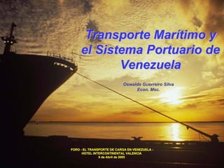 Transporte Marítimo y
     el Sistema Portuario de
            Venezuela
                           Oswaldo Guerreiro Silva
                                Econ. Msc.




FORO - EL TRANSPORTE DE CARGA EN VENEZUELA -
      HOTEL INTERCONTINENTAL VALENCIA
               6 de Abril de 2005