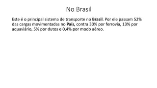 Este é o principal sistema de transporte no Brasil. Por ele passam 52%
das cargas movimentadas no País, contra 30% por ferrovia, 13% por
aquaviário, 5% por dutos e 0,4% por modo aéreo.
No Brasil
 