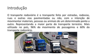 Introdução
O transporte rodoviário é o transporte feito por estradas, rodovias,
ruas e outras vias pavimentadas ou não, com a intenção de
movimentar materiais, pessoas ou animais de um determinado ponto a
outro. Representando a maior parte do transporte terrestre. Mais
utilizado no país, 96% do movimento de passageiros e 60% do
transporte rodoviário.
 