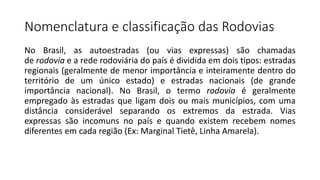 Nomenclatura e classificação das Rodovias
No Brasil, as autoestradas (ou vias expressas) são chamadas
de rodovia e a rede rodoviária do país é dividida em dois tipos: estradas
regionais (geralmente de menor importância e inteiramente dentro do
território de um único estado) e estradas nacionais (de grande
importância nacional). No Brasil, o termo rodovia é geralmente
empregado às estradas que ligam dois ou mais municípios, com uma
distância considerável separando os extremos da estrada. Vias
expressas são incomuns no país e quando existem recebem nomes
diferentes em cada região (Ex: Marginal Tietê, Linha Amarela).
 