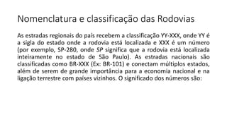As estradas regionais do país recebem a classificação YY-XXX, onde YY é
a sigla do estado onde a rodovia está localizada e XXX é um número
(por exemplo, SP-280, onde SP significa que a rodovia está localizada
inteiramente no estado de São Paulo). As estradas nacionais são
classificadas como BR-XXX (Ex: BR-101) e conectam múltiplos estados,
além de serem de grande importância para a economia nacional e na
ligação terrestre com países vizinhos. O significado dos números são:
Nomenclatura e classificação das Rodovias
 
