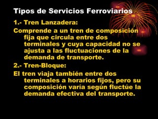 Tipos de Servicios Ferroviarios 1.- Tren Lanzadera: Comprende a un tren de composición fija que circula entre dos terminales y cuya capacidad no se ajusta a las fluctuaciones de la demanda de transporte. 2.- Tren-Bloque: El tren viaja también entre dos terminales a horarios fijos, pero su composición varía según fluctúe la demanda efectiva del transporte.  