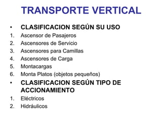 TRANSPORTE VERTICAL
• CLASIFICACION SEGÚN SU USO
1. Ascensor de Pasajeros
2. Ascensores de Servicio
3. Ascensores para Camillas
4. Ascensores de Carga
5. Montacargas
6. Monta Platos (objetos pequeños)
• CLASIFICACION SEGÚN TIPO DE
ACCIONAMIENTO
1. Eléctricos
2. Hidráulicos
 