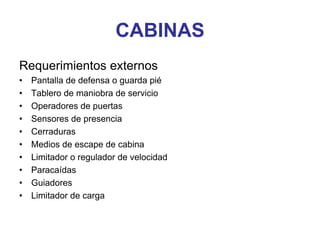 CABINAS
Requerimientos externos
• Pantalla de defensa o guarda pié
• Tablero de maniobra de servicio
• Operadores de puertas
• Sensores de presencia
• Cerraduras
• Medios de escape de cabina
• Limitador o regulador de velocidad
• Paracaídas
• Guiadores
• Limitador de carga
 