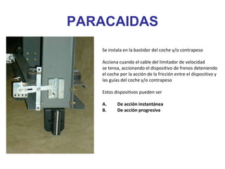 PARACAIDAS
Se instala en la bastidor del coche y/o contrapeso
Acciona cuando el cable del limitador de velocidad
se tensa, accionando el dispositivo de frenos deteniendo
el coche por la acción de la fricción entre el dispositivo y
las guías del coche y/o contrapeso
Estos dispositivos pueden ser
A. De acción instantánea
B. De acción progresiva
 