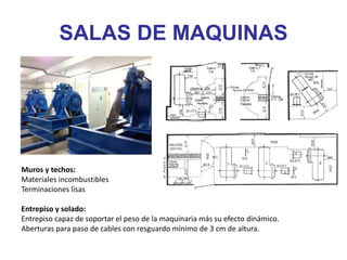 Muros y techos:
Materiales incombustibles
Terminaciones lisas
Entrepiso y solado:
Entrepiso capaz de soportar el peso de la maquinaria más su efecto dinámico.
Aberturas para paso de cables con resguardo mínimo de 3 cm de altura.
SALAS DE MAQUINAS
 
