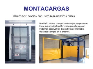 MONTACARGAS
MEDIOS DE ELEVACION EXCLUSIVO PARA OBJETOS Y COSAS
Diseñado para el transporte de cargas, no personas.
Entre sus principales diferencias con el ascensor,
Podemos observar los dispositivos de maniobra
Ubicados siempre en el exterior.
 