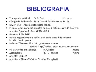 BIBLIOGRAFIA
 Transporte vertical V. S. Díaz Espacio.
 Código de Edificación de la Ciudad Autónoma de Bs. As.
 Ley Nº 962 – Accesibilidad para todos.
 Instalaciones para estudiantes de arquitectura – Arq. C. Profeta.
Apuntes Cátedra R. Famá FADU-UBA
 Normas IRAM 3681
 Nuevo reglamento de edificación de la ciudad de Rosario
http//:rosario.gov.ar
 Folletos Técnicos. Otis http//:www.otis.com
Servas http//:www.servasascensores.com.ar
 Instalaciones de Edificios N. Quadri Alsina
 Ascensores C. F. Tedesco Alsina
 Apuntes U.N.L.P
 Apuntes – Clases Teóricas Cátedra Cereghetti
 