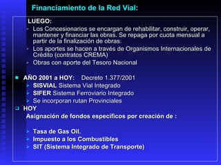 Financiamiento de la Red Vial:     LUEGO:   Los Concesionarios se encargan de rehabilitar, construir, operar, mantener y financiar las obras. Se repaga por cuot a  mensual a partir de la finalización de obras. Los aportes se hacen a través de Organismos Internacionales de Crédito (contratos CREMA) Obras con aporte del Tesoro Nacional A ÑO  2001 a HOY : Decreto 1.377/2001 SISVIAL  Sistema Vial Integrado SIFER  Sistema Ferroviario Integrado Se incorporan rutan Provinciales   HOY   Asignación de fondos específicos por creación de :  Tasa de Gas Oil.  Impuesto a los Combustibles  SIT (Sistema Integrado de Transporte)   