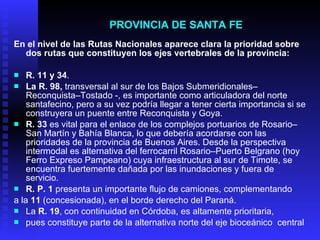 PROVINCIA DE  SANTA FE En el nivel de las Rutas Nacionales aparece clara la prioridad sobre   dos rutas que constituyen los ejes vertebrales de la provincia: R. 11 y 34 .  La R. 98,  transversal al sur de los Bajos Submeridionales–Reconquista–Tostad o  -, es importante como articuladora del norte santafecino,   pero a su vez podría llegar a tener cierta importancia si se   construyera un puente entre Reconquista y Goya. R. 33  es vital para el enlace de los complejos portuarios de Rosario–San Martín y Bahía Blanca, lo que debería acordarse con las   prioridades de la provincia de Buenos Aires. Desde la perspectiva intermodal   es alternativa del ferrocarril Rosario–Puerto Belgrano (ho y  Ferro Expreso Pampeano) cuya infraestructura al sur de Timote, se  e ncuentra   fuertemente dañada por las inundaciones y fuera de servicio. R. P. 1  presenta un importante flujo de camiones, complementando a la  11  (concesionada), en el borde derecho del Paraná. La  R. 19 , con continuidad en Córdoba, es altamente prioritaria, pues constituye parte de la alternativa norte del eje bioceánico  c entral 